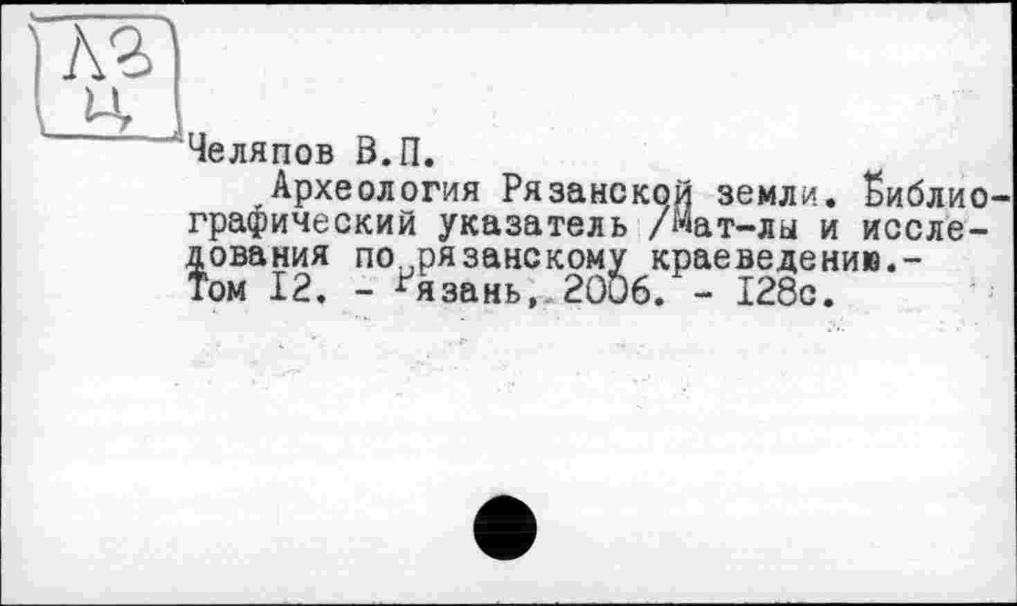 ﻿лзі и
— ' .... і
Челяпов 0.П.
Археология Рязанской земли, библиографический указатель /Мат-лы и исследования по.,рязанскому крае ведению.-Том 12. - Рязань, 2006. - 128с.